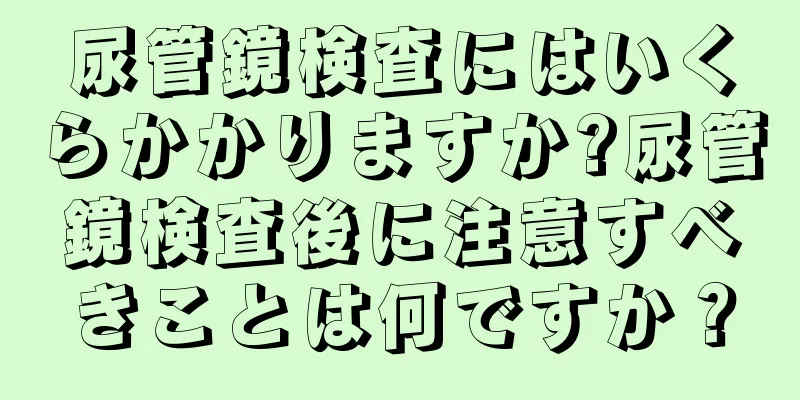 尿管鏡検査にはいくらかかりますか?尿管鏡検査後に注意すべきことは何ですか？