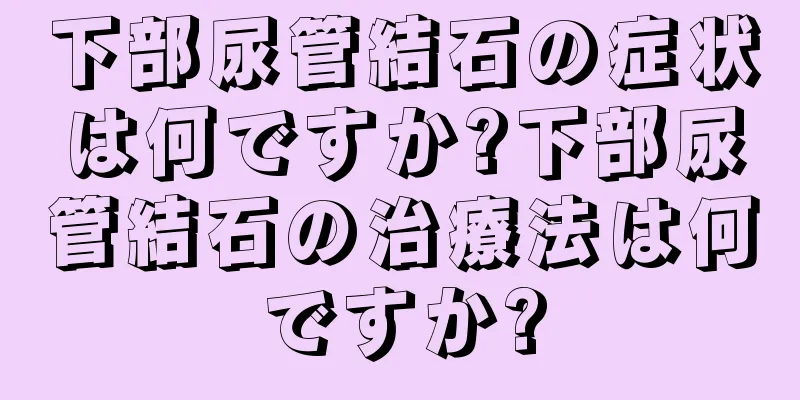 下部尿管結石の症状は何ですか?下部尿管結石の治療法は何ですか?