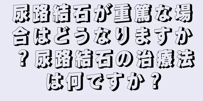 尿路結石が重篤な場合はどうなりますか？尿路結石の治療法は何ですか？