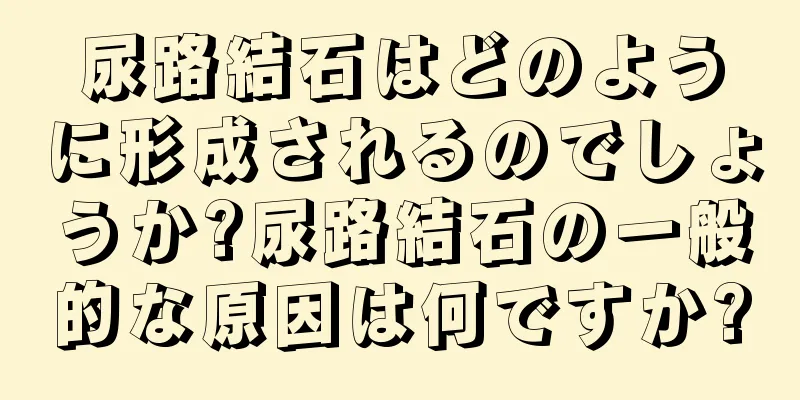 尿路結石はどのように形成されるのでしょうか?尿路結石の一般的な原因は何ですか?
