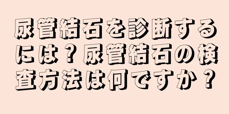 尿管結石を診断するには？尿管結石の検査方法は何ですか？