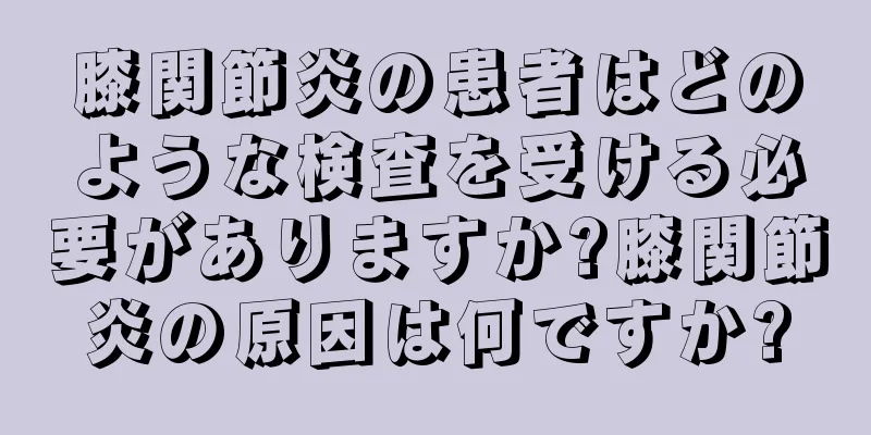 膝関節炎の患者はどのような検査を受ける必要がありますか?膝関節炎の原因は何ですか?