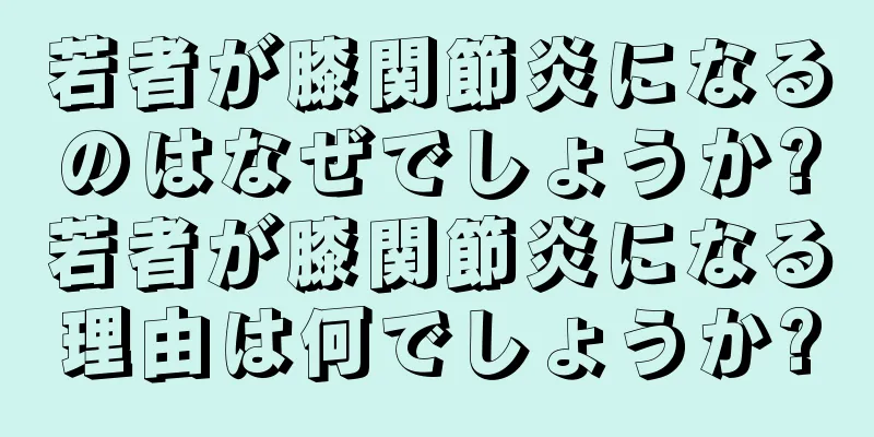 若者が膝関節炎になるのはなぜでしょうか?若者が膝関節炎になる理由は何でしょうか?