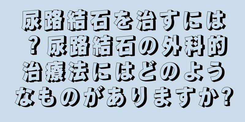 尿路結石を治すには？尿路結石の外科的治療法にはどのようなものがありますか?