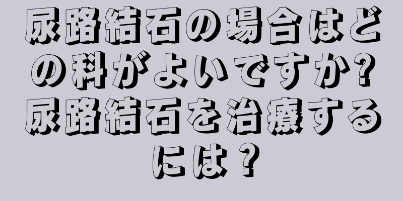 尿路結石の場合はどの科がよいですか?尿路結石を治療するには？