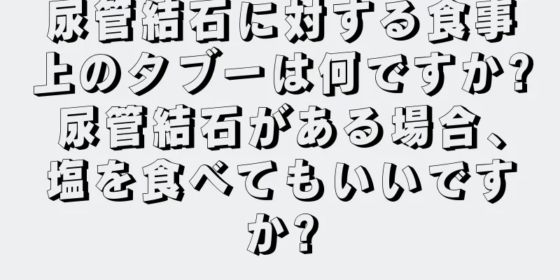 尿管結石に対する食事上のタブーは何ですか?尿管結石がある場合、塩を食べてもいいですか?