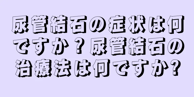 尿管結石の症状は何ですか？尿管結石の治療法は何ですか?