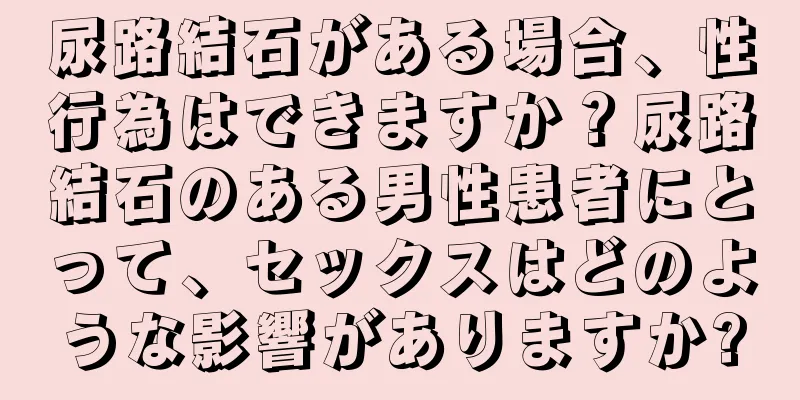 尿路結石がある場合、性行為はできますか？尿路結石のある男性患者にとって、セックスはどのような影響がありますか?