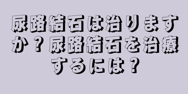 尿路結石は治りますか？尿路結石を治療するには？