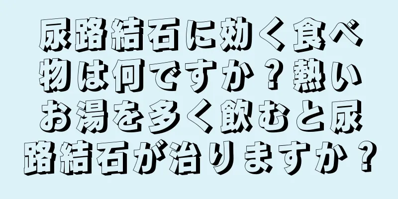 尿路結石に効く食べ物は何ですか？熱いお湯を多く飲むと尿路結石が治りますか？