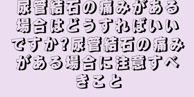 尿管結石の痛みがある場合はどうすればいいですか?尿管結石の痛みがある場合に注意すべきこと