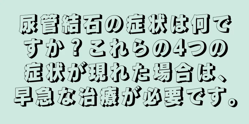 尿管結石の症状は何ですか？これらの4つの症状が現れた場合は、早急な治療が必要です。