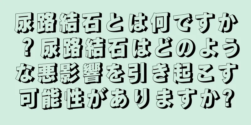 尿路結石とは何ですか？尿路結石はどのような悪影響を引き起こす可能性がありますか?