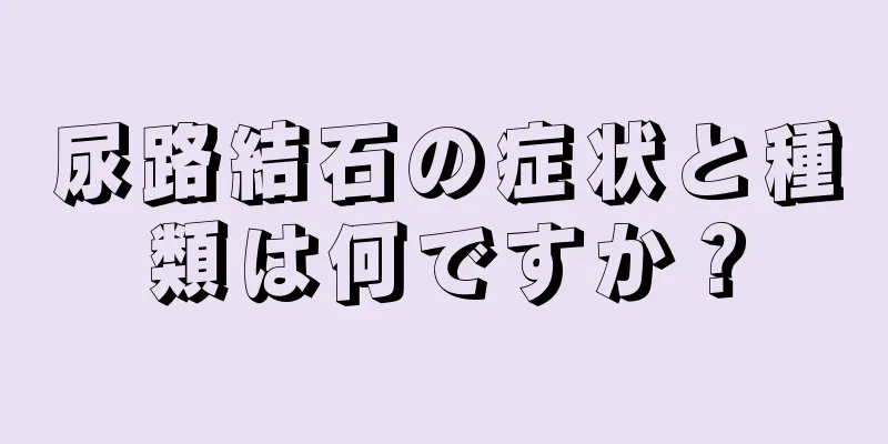 尿路結石の症状と種類は何ですか？