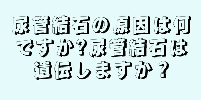 尿管結石の原因は何ですか?尿管結石は遺伝しますか？