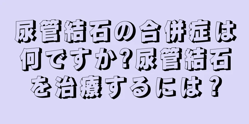 尿管結石の合併症は何ですか?尿管結石を治療するには？