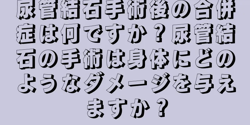 尿管結石手術後の合併症は何ですか？尿管結石の手術は身体にどのようなダメージを与えますか？