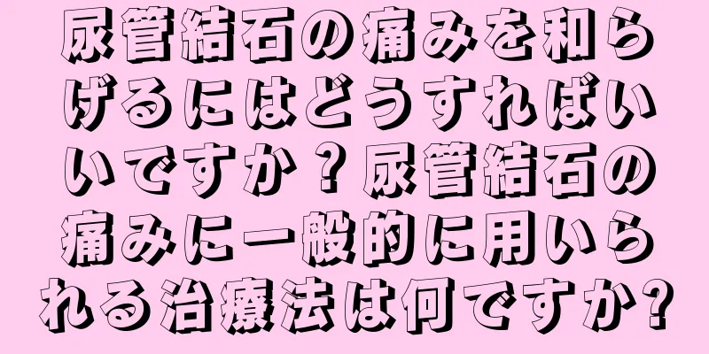 尿管結石の痛みを和らげるにはどうすればいいですか？尿管結石の痛みに一般的に用いられる治療法は何ですか?