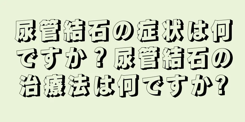 尿管結石の症状は何ですか？尿管結石の治療法は何ですか?