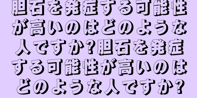 胆石を発症する可能性が高いのはどのような人ですか?胆石を発症する可能性が高いのはどのような人ですか?