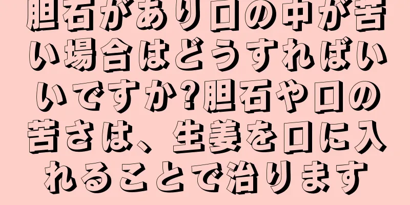 胆石があり口の中が苦い場合はどうすればいいですか?胆石や口の苦さは、生姜を口に入れることで治ります