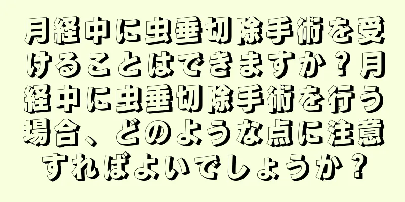 月経中に虫垂切除手術を受けることはできますか？月経中に虫垂切除手術を行う場合、どのような点に注意すればよいでしょうか？