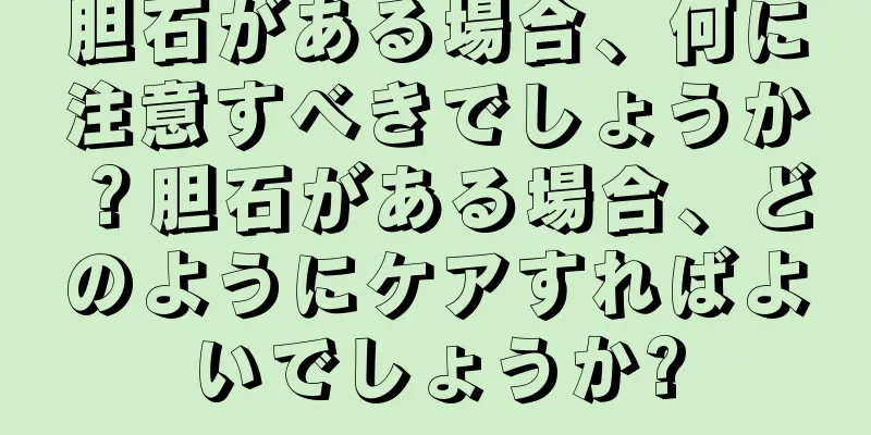 胆石がある場合、何に注意すべきでしょうか？胆石がある場合、どのようにケアすればよいでしょうか?