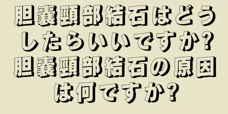 胆嚢頸部結石はどうしたらいいですか?胆嚢頸部結石の原因は何ですか?