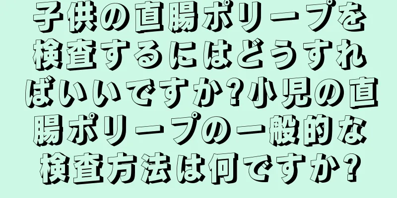 子供の直腸ポリープを検査するにはどうすればいいですか?小児の直腸ポリープの一般的な検査方法は何ですか?