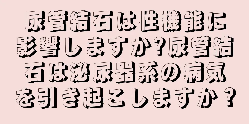 尿管結石は性機能に影響しますか?尿管結石は泌尿器系の病気を引き起こしますか？