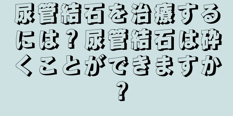 尿管結石を治療するには？尿管結石は砕くことができますか？