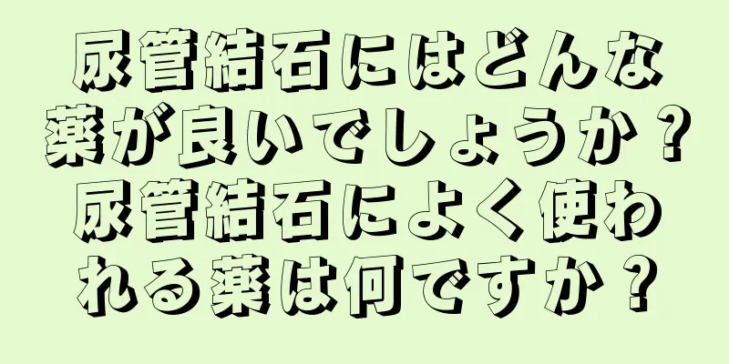 尿管結石にはどんな薬が良いでしょうか？尿管結石によく使われる薬は何ですか？