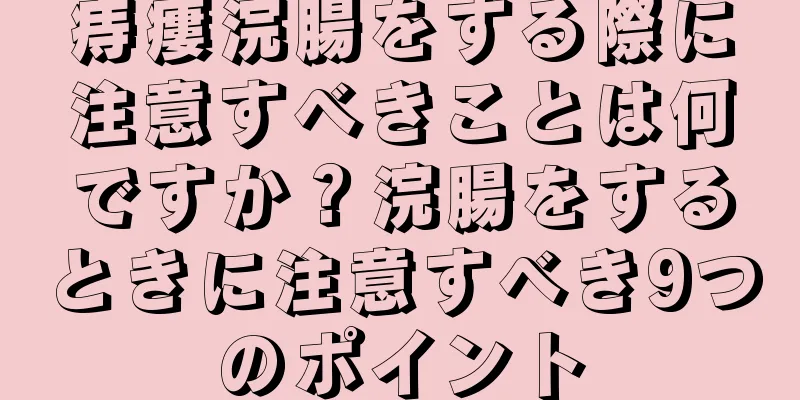 痔瘻浣腸をする際に注意すべきことは何ですか？浣腸をするときに注意すべき9つのポイント