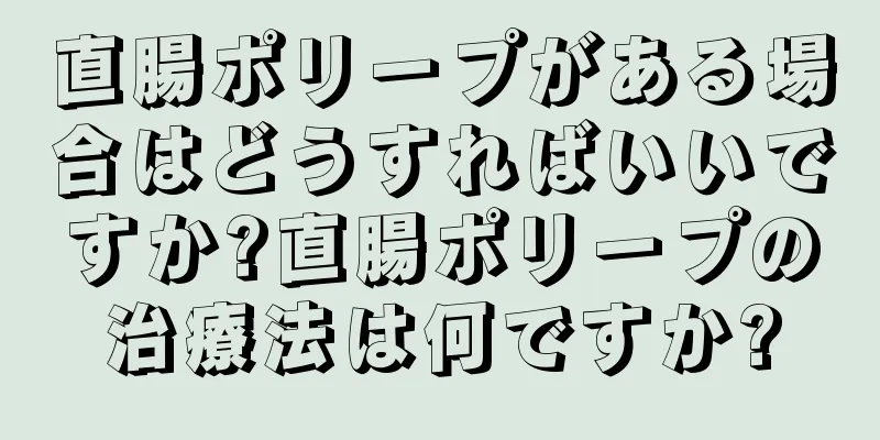 直腸ポリープがある場合はどうすればいいですか?直腸ポリープの治療法は何ですか?