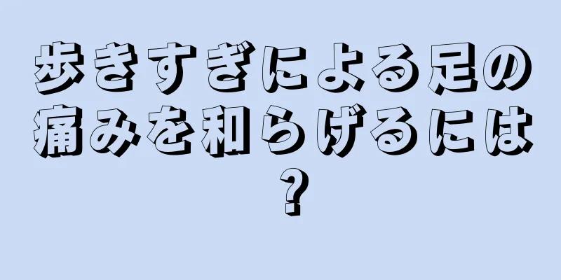 歩きすぎによる足の痛みを和らげるには？