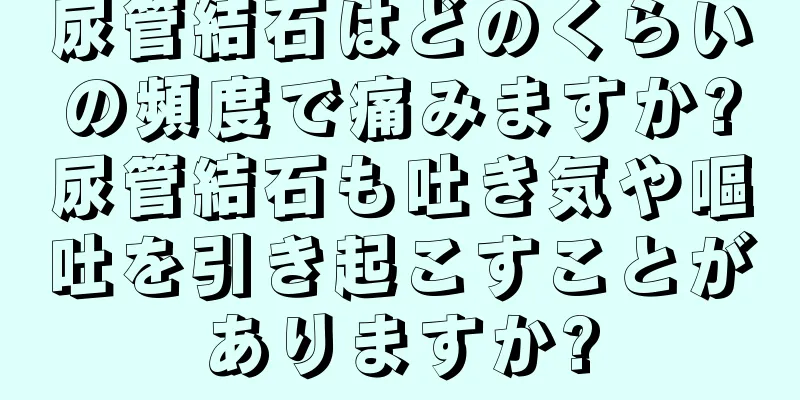尿管結石はどのくらいの頻度で痛みますか?尿管結石も吐き気や嘔吐を引き起こすことがありますか?