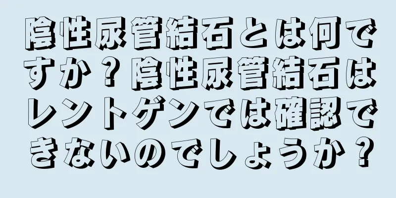 陰性尿管結石とは何ですか？陰性尿管結石はレントゲンでは確認できないのでしょうか？
