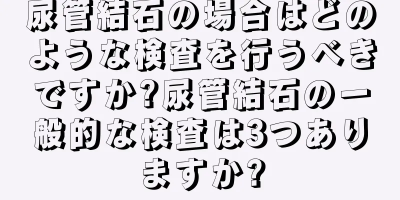 尿管結石の場合はどのような検査を行うべきですか?尿管結石の一般的な検査は3つありますか?