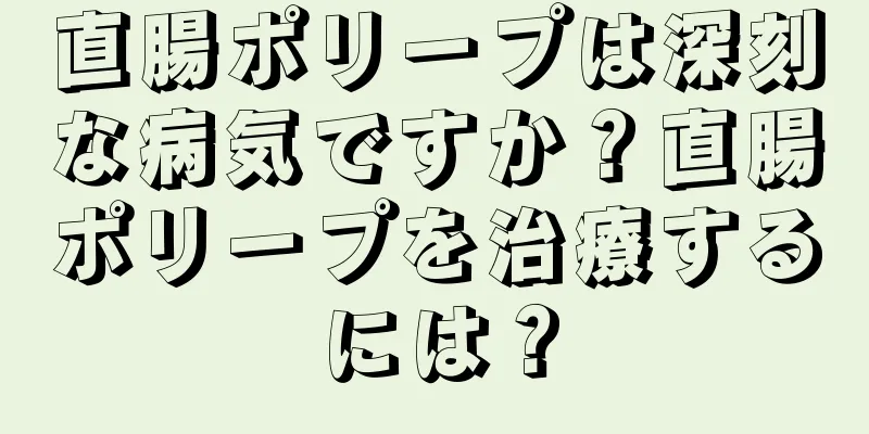 直腸ポリープは深刻な病気ですか？直腸ポリープを治療するには？