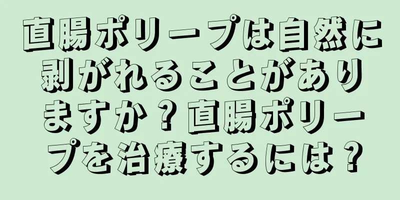 直腸ポリープは自然に剥がれることがありますか？直腸ポリープを治療するには？