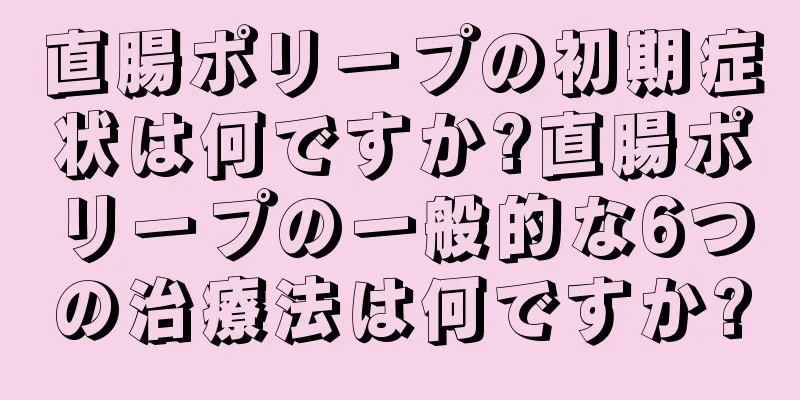 直腸ポリープの初期症状は何ですか?直腸ポリープの一般的な6つの治療法は何ですか?