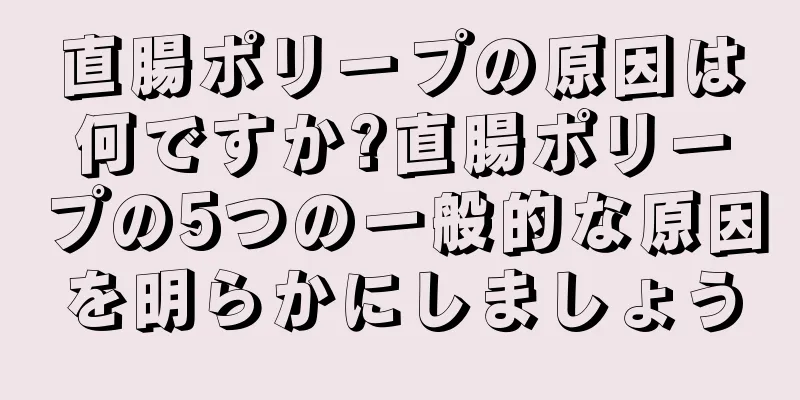 直腸ポリープの原因は何ですか?直腸ポリープの5つの一般的な原因を明らかにしましょう