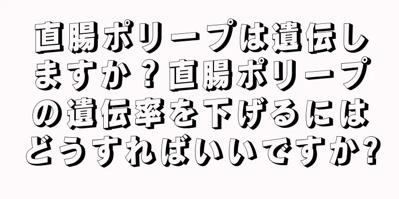 直腸ポリープは遺伝しますか？直腸ポリープの遺伝率を下げるにはどうすればいいですか?
