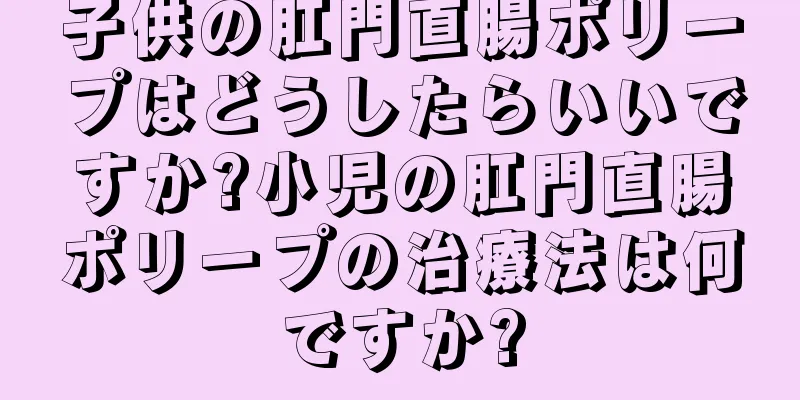子供の肛門直腸ポリープはどうしたらいいですか?小児の肛門直腸ポリープの治療法は何ですか?