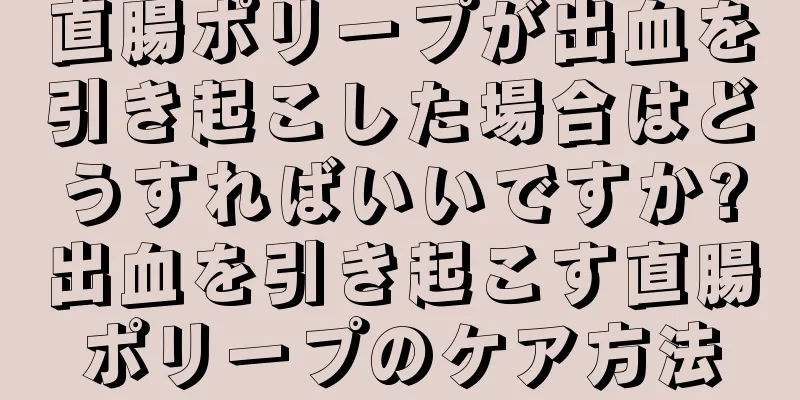 直腸ポリープが出血を引き起こした場合はどうすればいいですか?出血を引き起こす直腸ポリープのケア方法