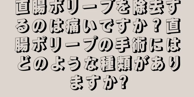 直腸ポリープを除去するのは痛いですか？直腸ポリープの手術にはどのような種類がありますか?
