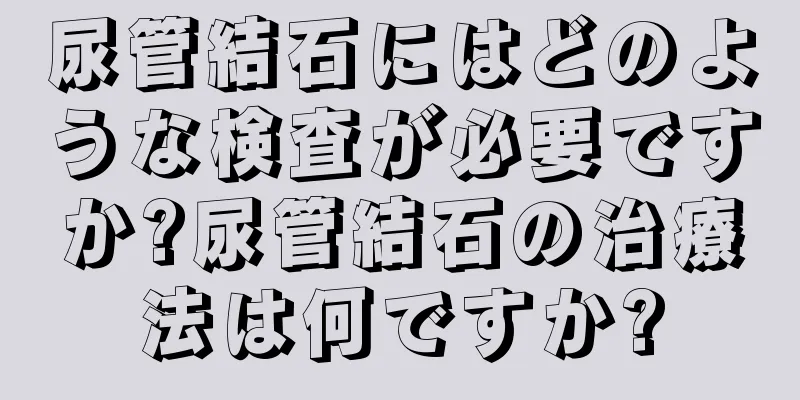 尿管結石にはどのような検査が必要ですか?尿管結石の治療法は何ですか?