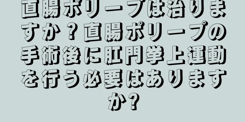 直腸ポリープは治りますか？直腸ポリープの手術後に肛門挙上運動を行う必要はありますか?