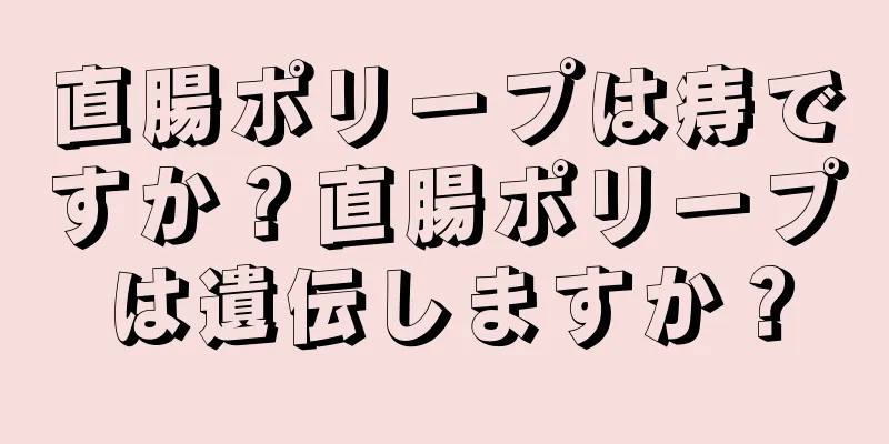 直腸ポリープは痔ですか？直腸ポリープは遺伝しますか？
