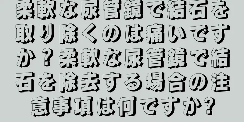 柔軟な尿管鏡で結石を取り除くのは痛いですか？柔軟な尿管鏡で結石を除去する場合の注意事項は何ですか?